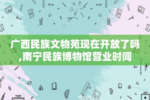 广西民族文物苑现在开放了吗,南宁民族博物馆营业时间