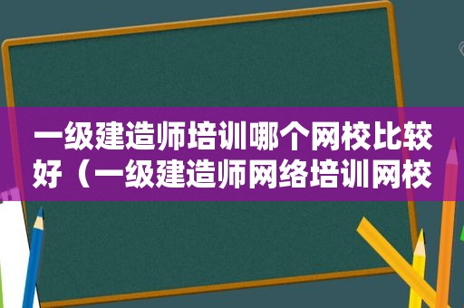 一级建造师培训哪个网校比较好（一级建造师网络培训网校）