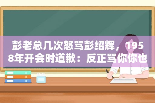 彭老总几次怒骂彭绍辉，1958年开会时道歉：反正骂你你也不会记仇