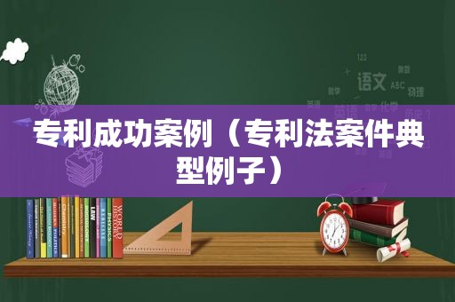 专利成功案例（专利法案件典型例子）