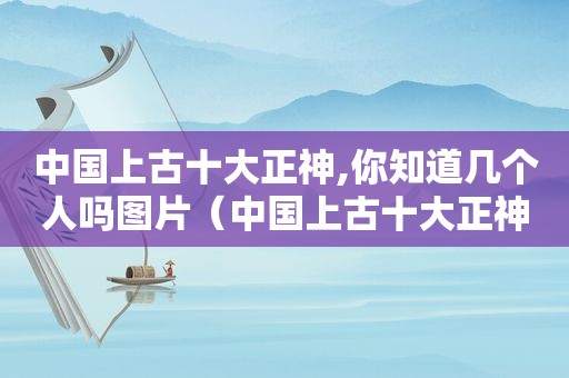 中国上古十大正神,你知道几个人吗图片（中国上古十大正神,你知道几个人吗视频）