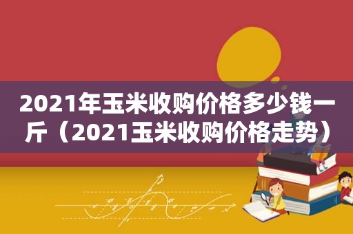 2021年玉米收购价格多少钱一斤（2021玉米收购价格走势）