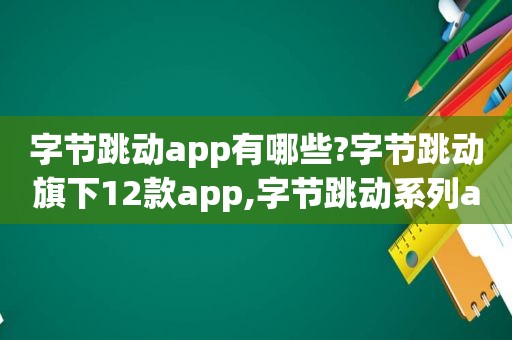 字节跳动app有哪些?字节跳动旗下12款app,字节跳动系列app