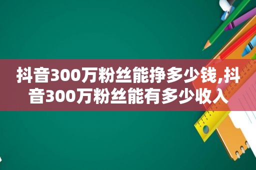 抖音300万粉丝能挣多少钱,抖音300万粉丝能有多少收入