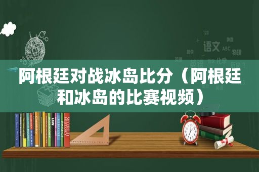 阿根廷对战冰岛比分（阿根廷和冰岛的比赛视频）