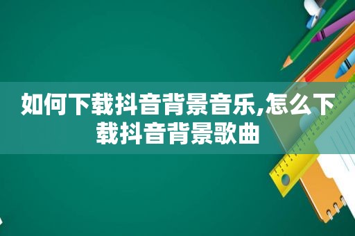 如何下载抖音背景音乐,怎么下载抖音背景歌曲