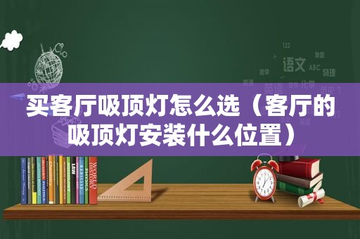 买客厅吸顶灯怎么选（客厅的吸顶灯安装什么位置）