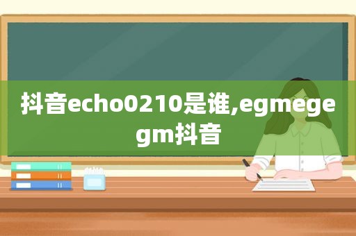 抖音echo0210是谁,egmegegm抖音