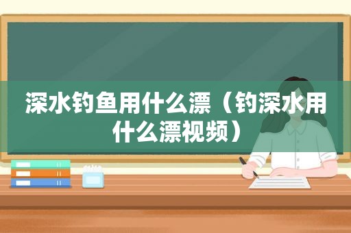 深水钓鱼用什么漂（钓深水用什么漂视频）