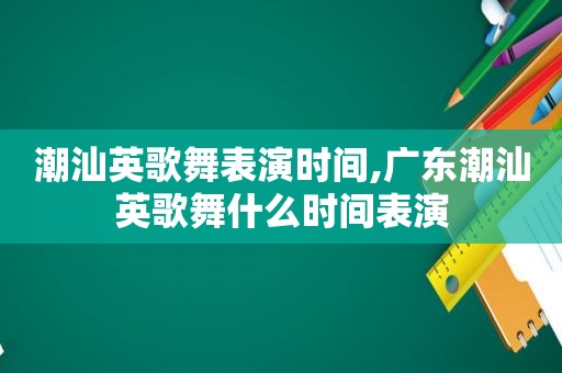 潮汕英歌舞表演时间,广东潮汕英歌舞什么时间表演