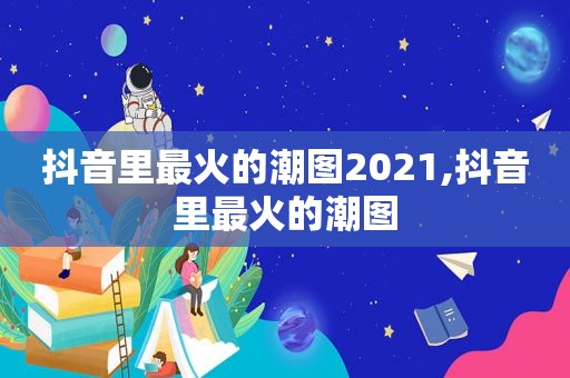 抖音里最火的潮图2021,抖音里最火的潮图