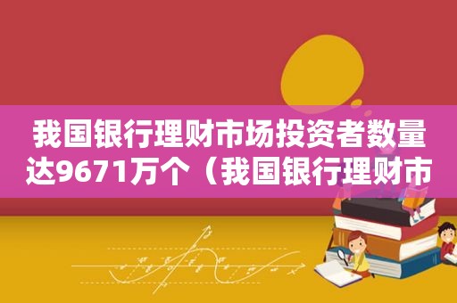 我国银行理财市场投资者数量达9671万个（我国银行理财市场投资者数量达9671万个是多少）