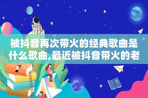 被抖音再次带火的经典歌曲是什么歌曲,最近被抖音带火的老歌