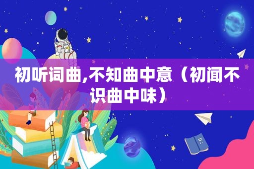 初听词曲,不知曲中意（初闻不识曲中味）