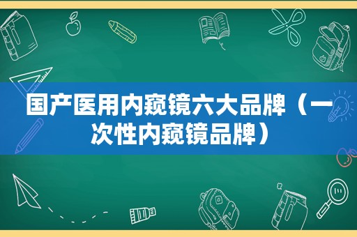 国产医用内窥镜六大品牌（一次性内窥镜品牌）