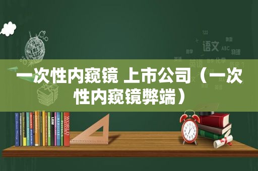 一次性内窥镜 上市公司（一次性内窥镜弊端）