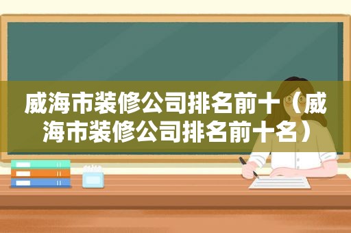 威海市装修公司排名前十（威海市装修公司排名前十名）