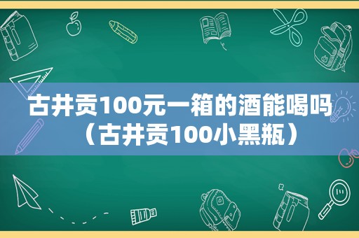 古井贡100元一箱的酒能喝吗（古井贡100小黑瓶）