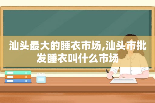 汕头最大的睡衣市场,汕头市批发睡衣叫什么市场