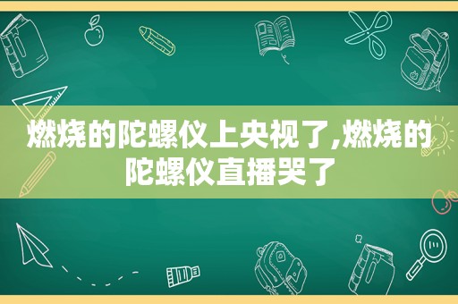 燃烧的陀螺仪上央视了,燃烧的陀螺仪直播哭了