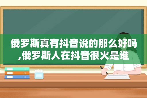 俄罗斯真有抖音说的那么好吗,俄罗斯人在抖音很火是谁