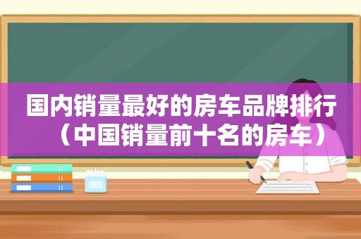 国内销量最好的房车品牌排行（中国销量前十名的房车）