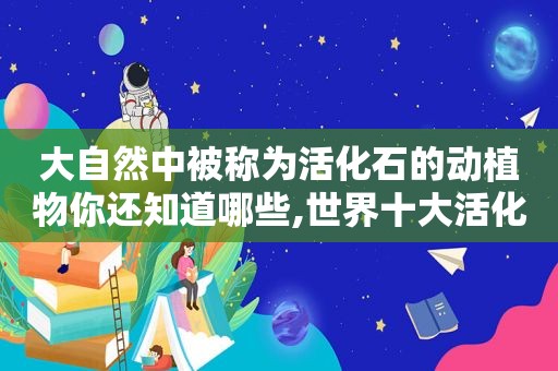 大自然中被称为活化石的动植物你还知道哪些,世界十大活化石动物有什么?