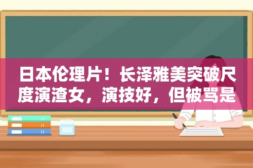 日本 *** ！长泽雅美突破尺度演渣女，演技好，但被骂是烂片