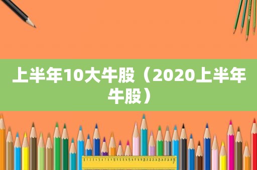 上半年10大牛股（2020上半年牛股）