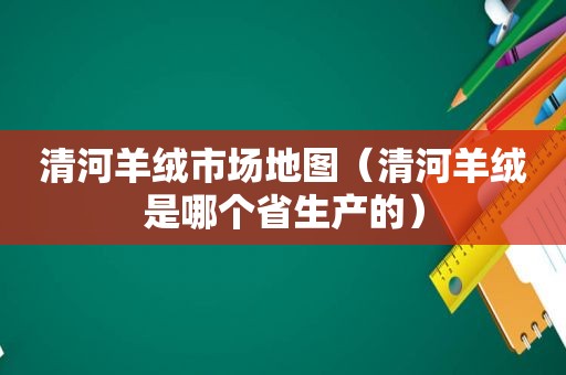 清河羊绒市场地图（清河羊绒是哪个省生产的）