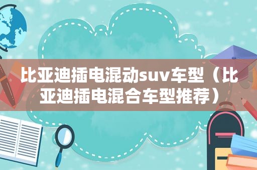 比亚迪插电混动suv车型（比亚迪插电混合车型推荐）