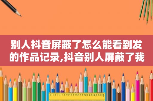 别人抖音屏蔽了怎么能看到发的作品记录,抖音别人屏蔽了我 但可以看到我的作品吗