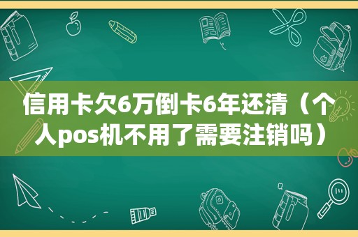 信用卡欠6万倒卡6年还清（个人pos机不用了需要注销吗）