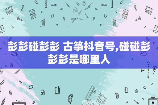 彭彭碰彭彭 古筝抖音号,碰碰彭彭彭是哪里人