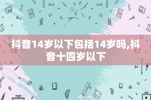 抖音14岁以下包括14岁吗,抖音十四岁以下