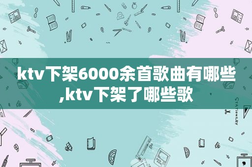 ktv下架6000余首歌曲有哪些,ktv下架了哪些歌