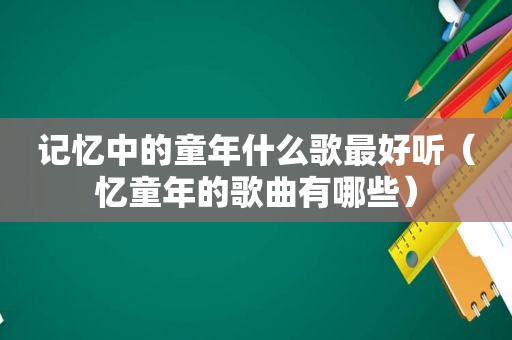 记忆中的童年什么歌最好听（忆童年的歌曲有哪些）