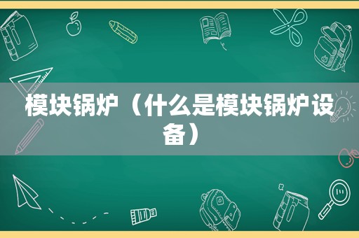 模块锅炉（什么是模块锅炉设备）