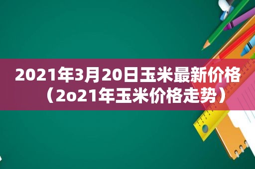 2021年3月20日玉米最新价格（2o21年玉米价格走势）