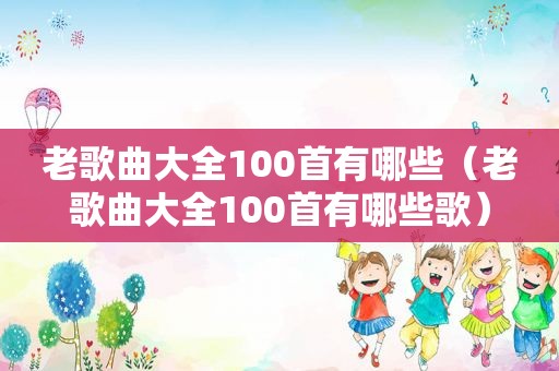 老歌曲大全100首有哪些（老歌曲大全100首有哪些歌）