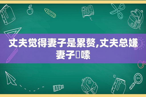 丈夫觉得妻子是累赘,丈夫总嫌妻子啰嗦