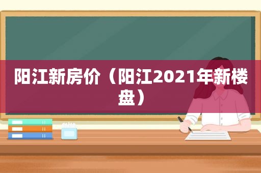 阳江新房价（阳江2021年新楼盘）