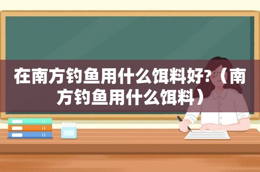 在南方钓鱼用什么饵料好?（南方钓鱼用什么饵料）