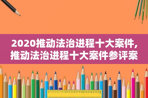 2020推动法治进程十大案件,推动法治进程十大案件参评案件