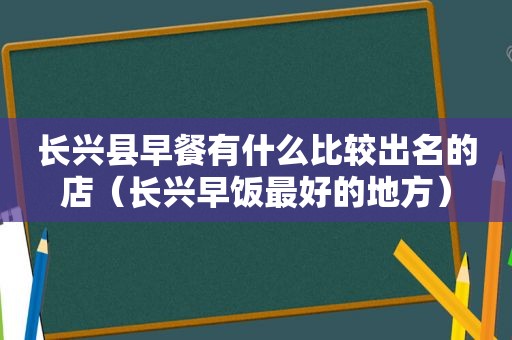 长兴县早餐有什么比较出名的店（长兴早饭最好的地方）