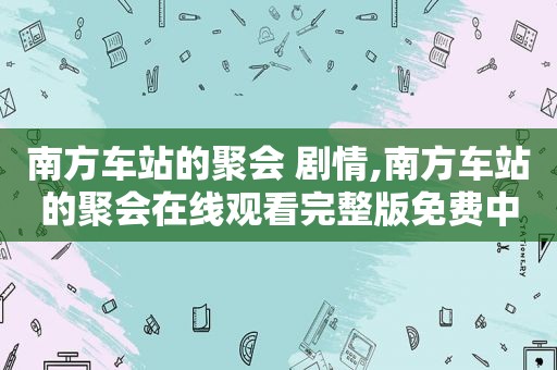 南方车站的聚会 剧情,南方车站的聚会在线观看完整版免费中文版