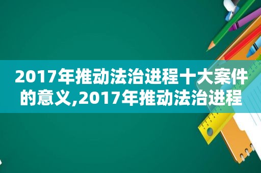 2017年推动法治进程十大案件的意义,2017年推动法治进程十大案件感想