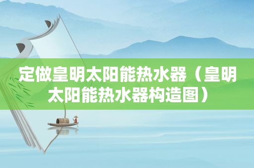 定做皇明太阳能热水器（皇明太阳能热水器构造图）