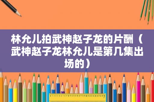 林允儿拍武神赵子龙的片酬（武神赵子龙林允儿是第几集出场的）