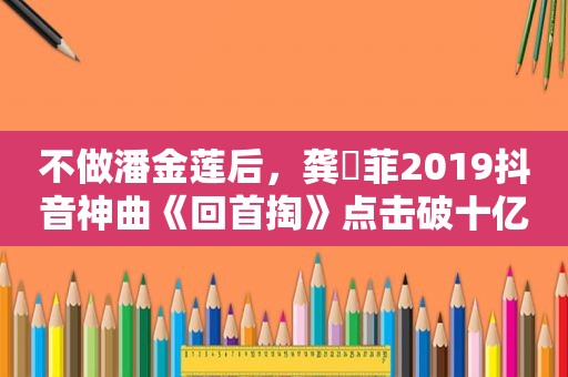 不做潘金莲后，龚玥菲2019抖音神曲《回首掏》点击破十亿